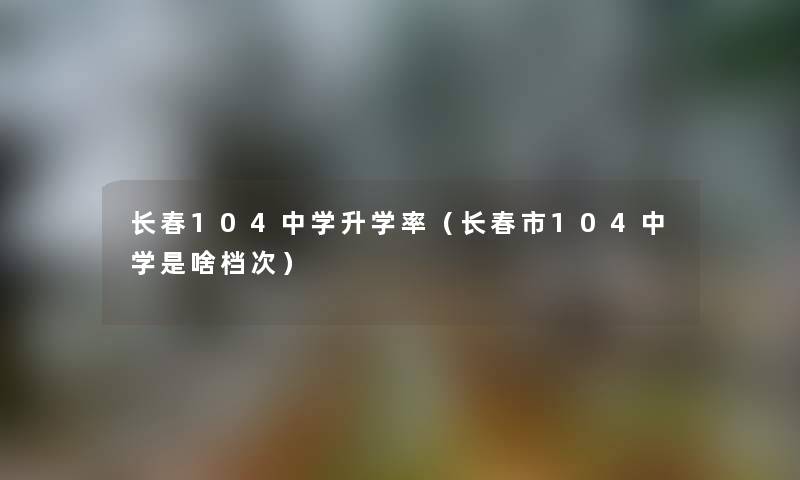 长春104中学升学率（长春市104中学是啥档次）