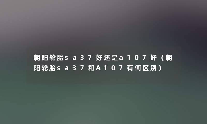 朝阳轮胎sa37好还是a107好（朝阳轮胎sa37和A107有何区别）