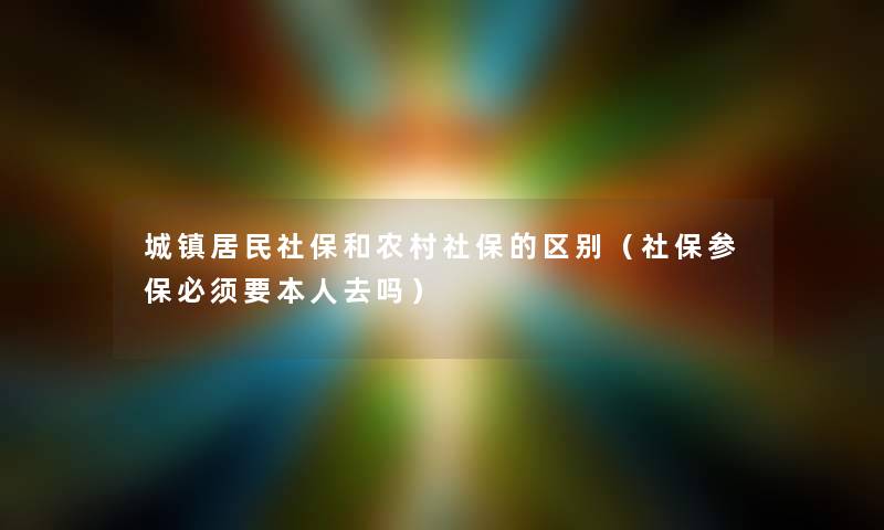 城镇居民社保和农村社保的区别（社保参保必须要本人去吗）