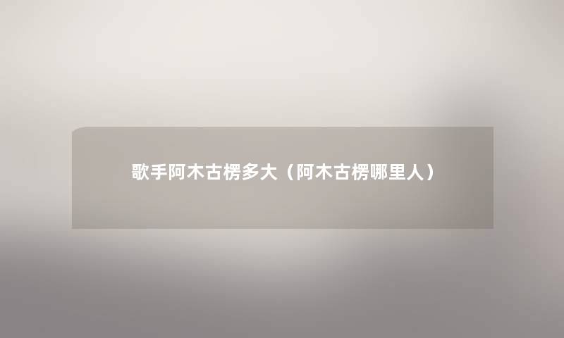 歌手阿木古楞多大（阿木古楞哪里人）