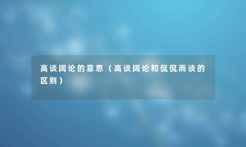 高谈阔论的意思（高谈阔论和侃侃而谈的区别）