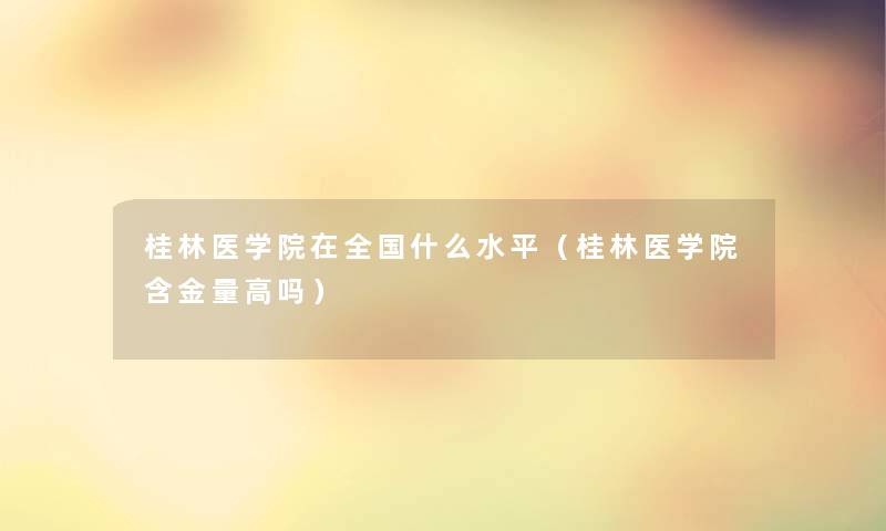 桂林医学院在全国什么水平（桂林医学院含金量高吗）