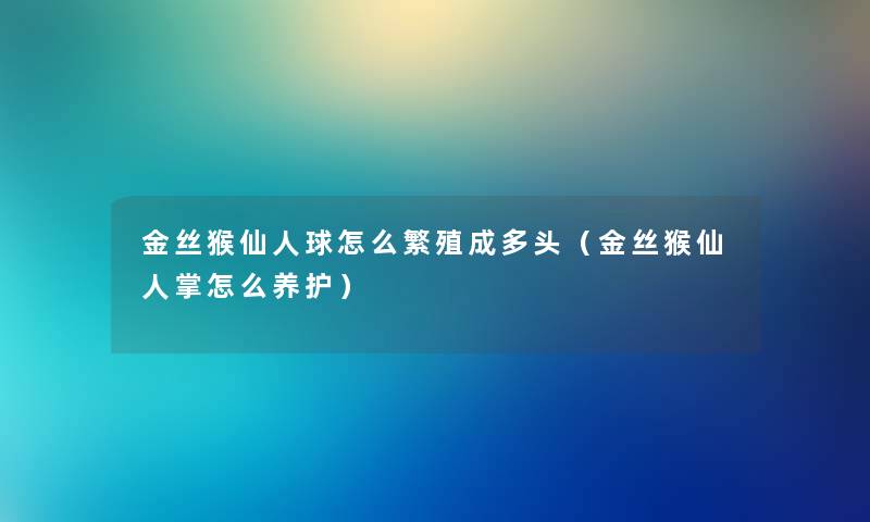 金丝猴仙人球怎么繁殖成多头（金丝猴仙人掌怎么养护）