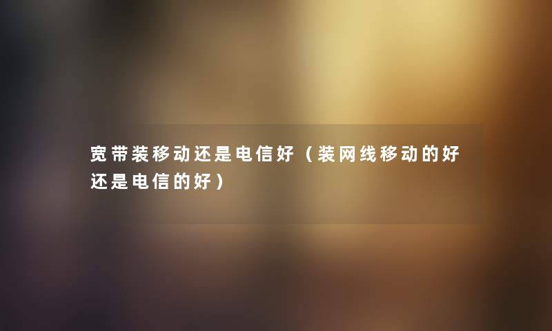 宽带装移动还是电信好（装网线移动的好还是电信的好）