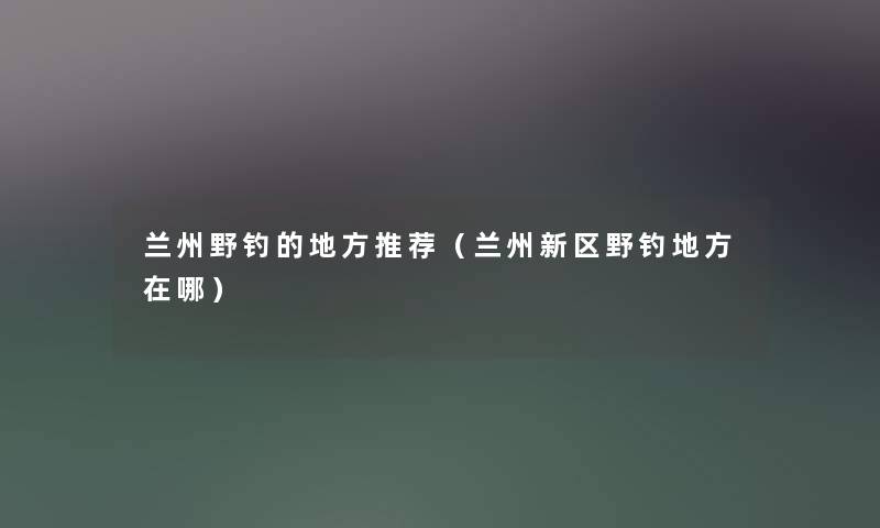 兰州野钓的地方推荐（兰州新区野钓地方在哪）