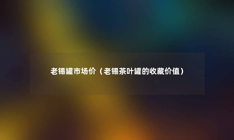 老锡罐市场价（老锡茶叶罐的收藏价值）