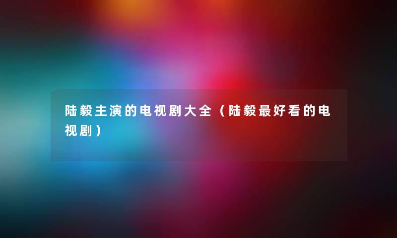 陆毅主演的电视剧大全（陆毅好看的电视剧）