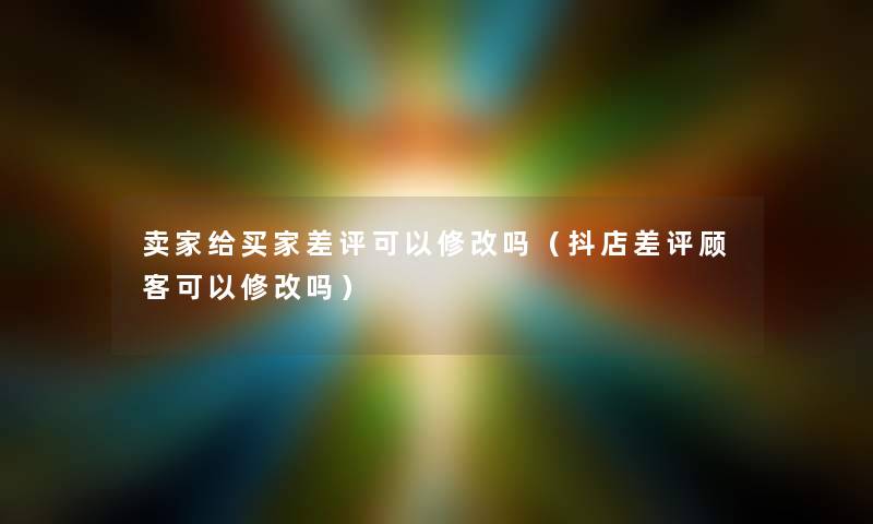 卖家给买家差评可以修改吗（抖店差评顾客可以修改吗）