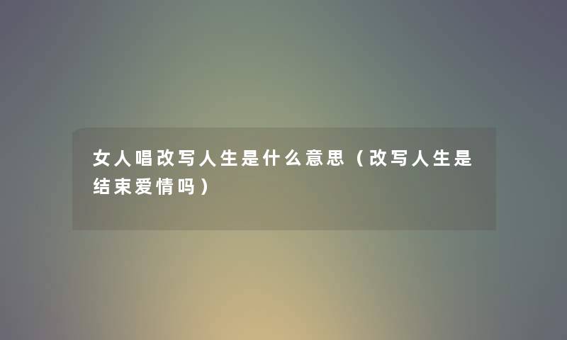 女人唱改写人生是什么意思（改写人生是结束爱情吗）