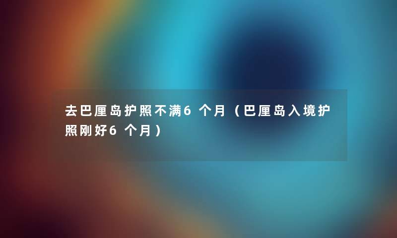 去巴厘岛护照不满6个月（巴厘岛入境护照刚好6个月）