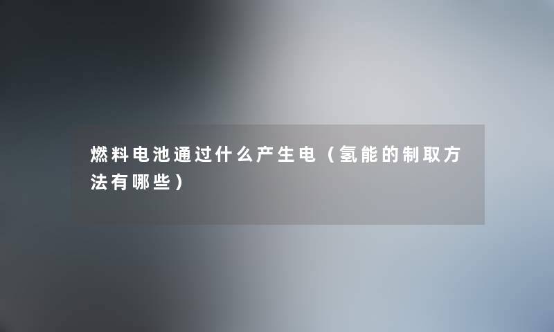 燃料电池通过什么产生电（氢能的制取方法有哪些）