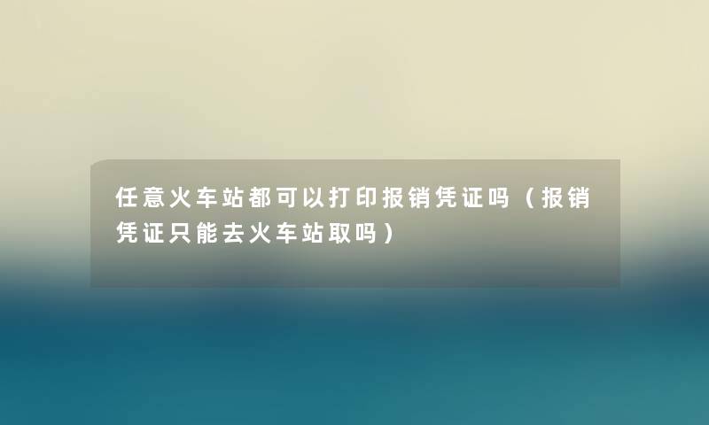 任意火车站都可以打印报销凭证吗（报销凭证只能去火车站取吗）