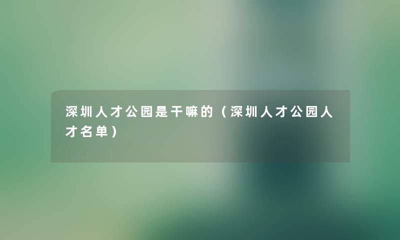 深圳人才公园是干嘛的（深圳人才公园人才名单）