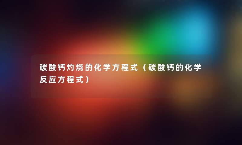 碳酸钙灼烧的化学方程式（碳酸钙的化学反应方程式）