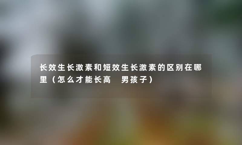 长效生长激素和短效生长激素的区别在哪里（怎么才能长高 男孩子）