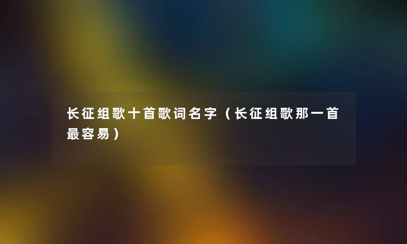 长征组歌十首歌词名字（长征组歌那一首容易）