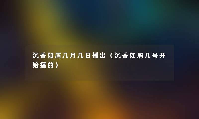 沉香如屑几月几日播出（沉香如屑几号开始播的）