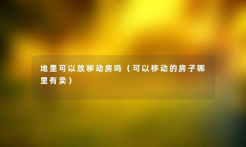 地里可以放移动房吗（可以移动的房子哪里有卖）