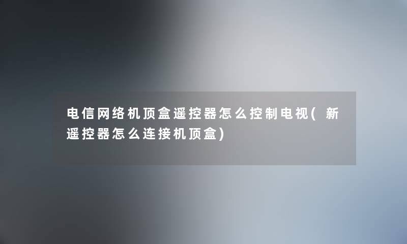 电信网络机顶盒遥控器怎么控制电视(新遥控器怎么连接机顶盒)