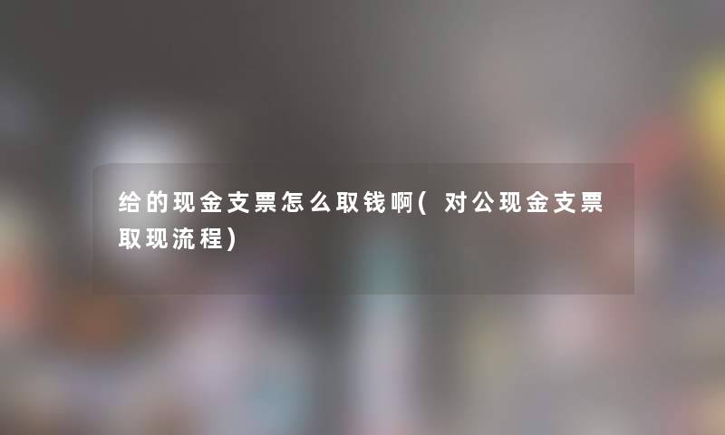 给的现金支票怎么取钱啊(对公现金支票取现流程)