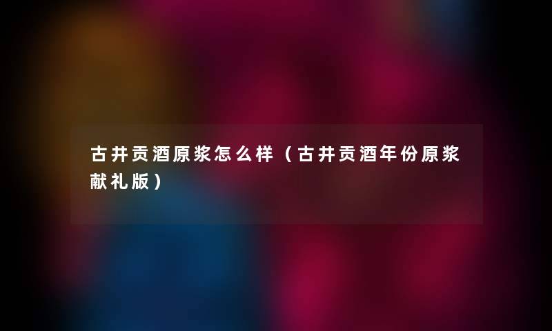 古井贡酒原浆怎么样（古井贡酒年份原浆献礼版）