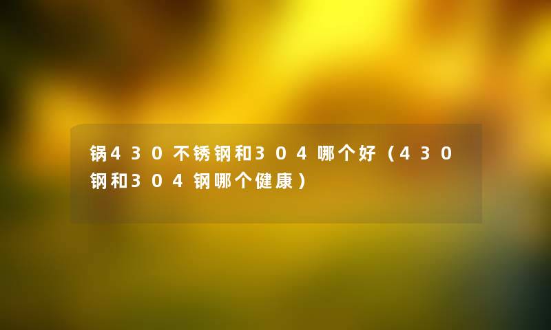 锅430不锈钢和304哪个好（430钢和304钢哪个健康）